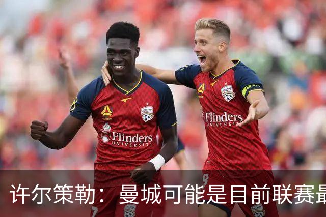 许尔策勒：曼城可能是目前联赛最强球队，我们要争取晋级